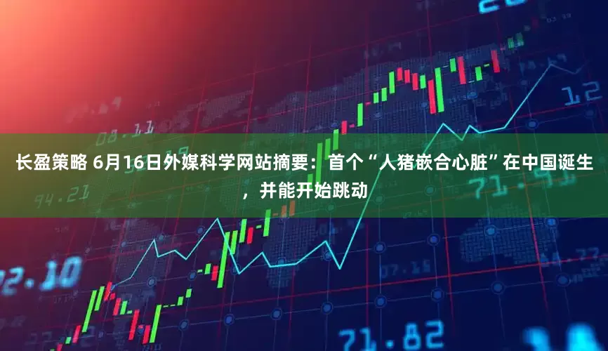 长盈策略 6月16日外媒科学网站摘要：首个“人猪嵌合心脏”在中国诞生，并能开始跳动