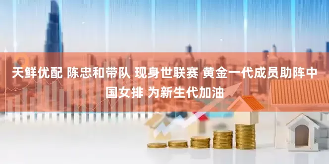 天鲜优配 陈忠和带队 现身世联赛 黄金一代成员助阵中国女排 为新生代加油
