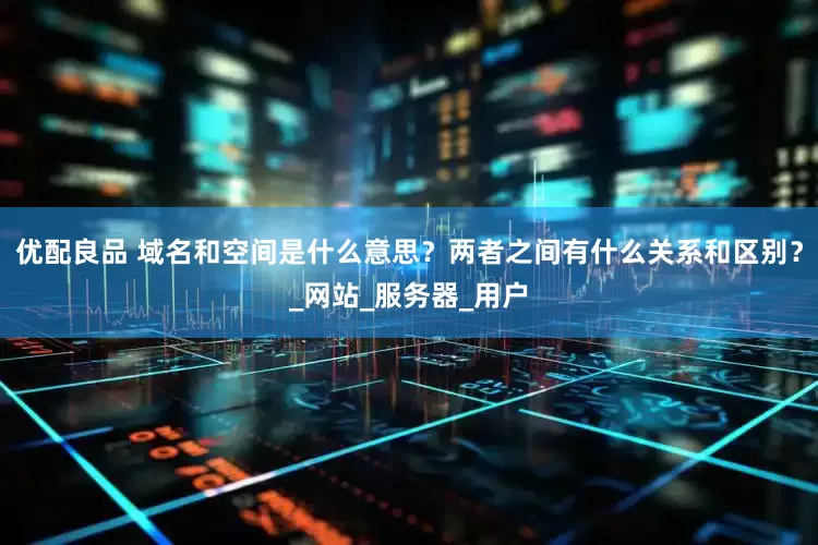 优配良品 域名和空间是什么意思？两者之间有什么关系和区别？_网站_服务器_用户
