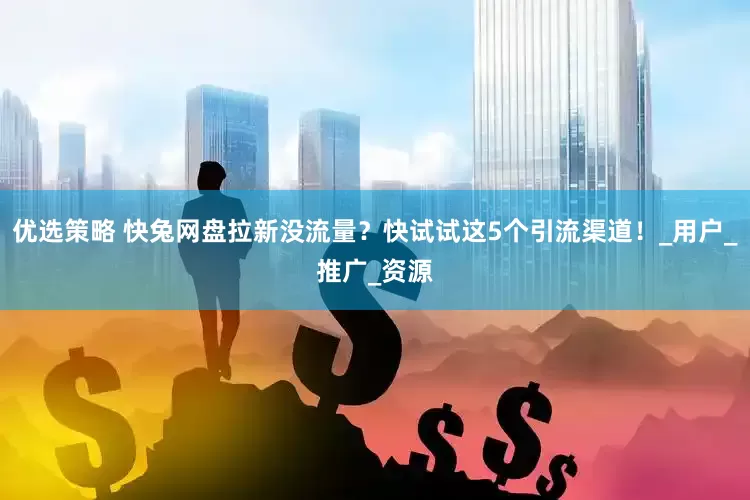 优选策略 快兔网盘拉新没流量？快试试这5个引流渠道！_用户_推广_资源