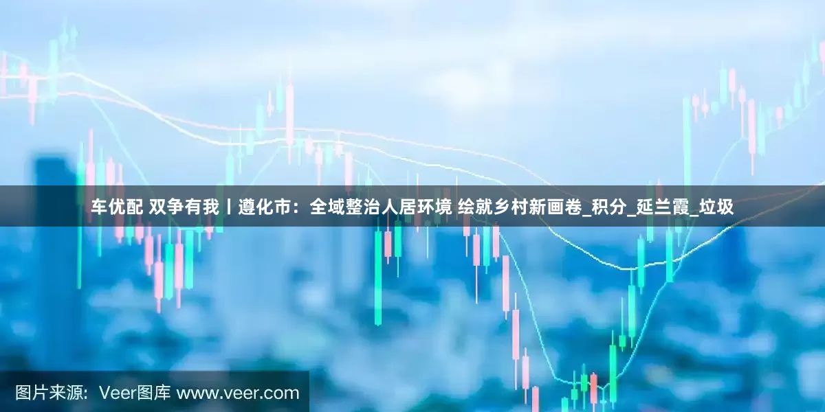 车优配 双争有我丨遵化市：全域整治人居环境 绘就乡村新画卷_积分_延兰霞_垃圾