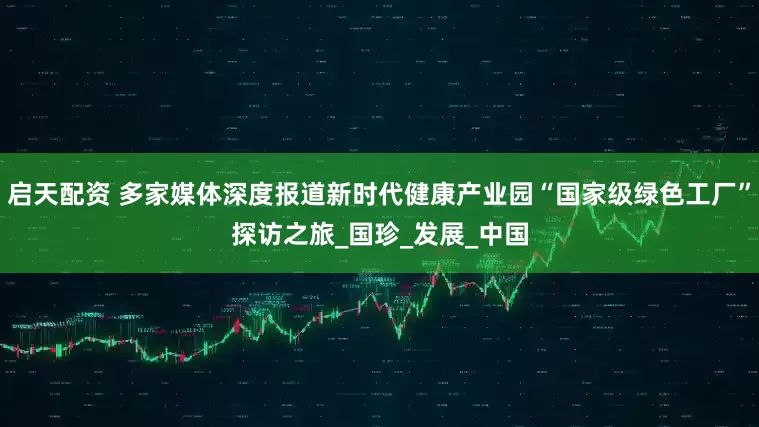 启天配资 多家媒体深度报道新时代健康产业园“国家级绿色工厂”探访之旅_国珍_发展_中国