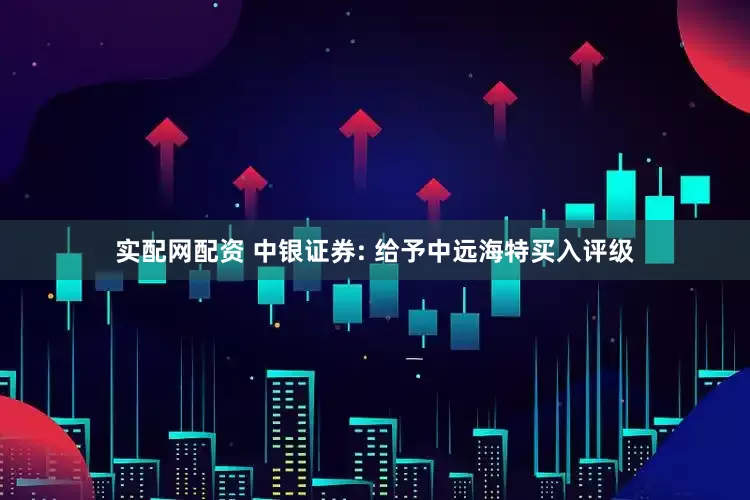 实配网配资 中银证券: 给予中远海特买入评级