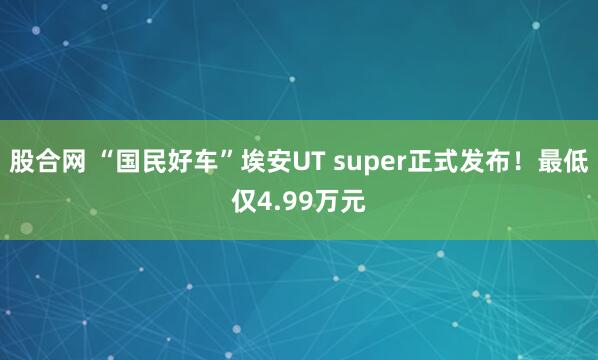 股合网 “国民好车”埃安UT super正式发布！最低仅4.99万元