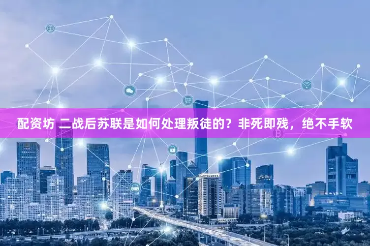 配资坊 二战后苏联是如何处理叛徒的？非死即残，绝不手软
