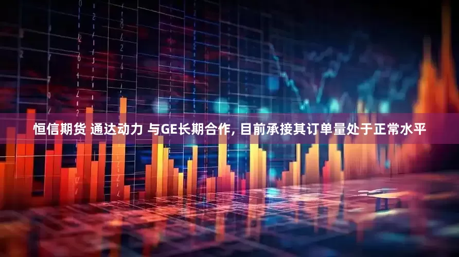 恒信期货 通达动力 与GE长期合作, 目前承接其订单量处于正常水平