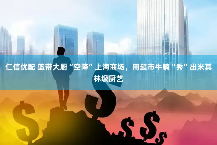 仁信优配 蓝带大厨“空降”上海商场，用超市牛腩“秀”出米其林级厨艺