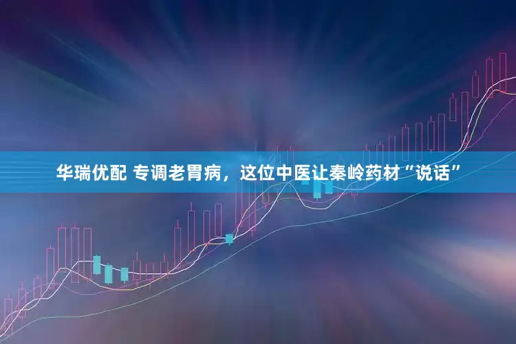 华瑞优配 专调老胃病，这位中医让秦岭药材“说话”