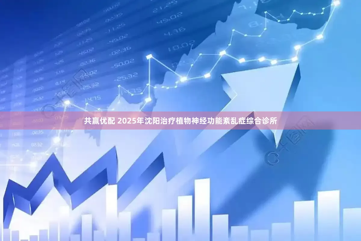 共赢优配 2025年沈阳治疗植物神经功能紊乱症综合诊所