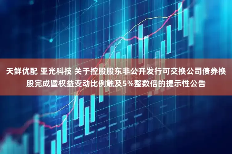 天鲜优配 亚光科技 关于控股股东非公开发行可交换公司债券换股完成暨权益变动比例触及5%整数倍的提示性公告