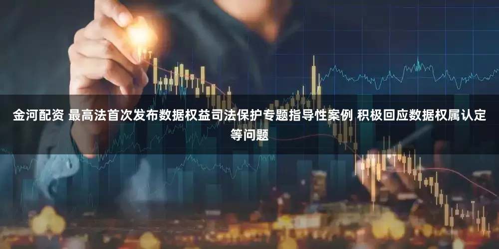金河配资 最高法首次发布数据权益司法保护专题指导性案例 积极回应数据权属认定等问题