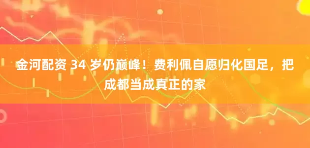 金河配资 34 岁仍巅峰！费利佩自愿归化国足，把成都当成真正的家