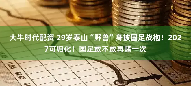大牛时代配资 29岁泰山“野兽”身披国足战袍！2027可归化！国足敢不敢再赌一次