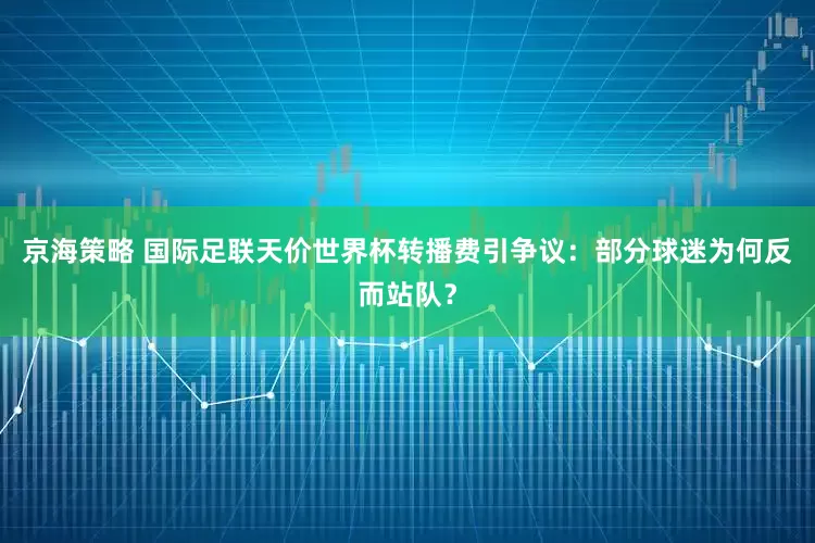 京海策略 国际足联天价世界杯转播费引争议：部分球迷为何反而站队？