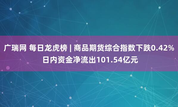广瑞网 每日龙虎榜 | 商品期货综合指数下跌0.42% 日内资金净流出101.54亿元