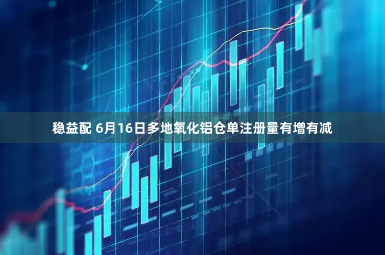 稳益配 6月16日多地氧化铝仓单注册量有增有减
